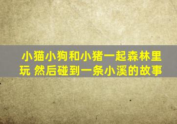 小猫小狗和小猪一起森林里玩 然后碰到一条小溪的故事